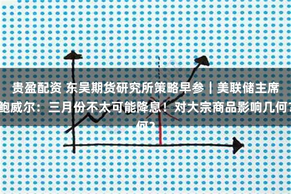 贵盈配资 东吴期货研究所策略早参｜美联储主席鲍威尔：三月份不太可能降息！对大宗商品影响几何？