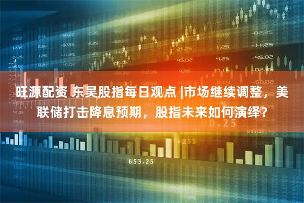 旺源配资 东吴股指每日观点 |市场继续调整，美联储打击降息预期，股指未来如何演绎？