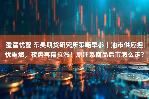 盈富忧配 东吴期货研究所策略早参｜油市供应担忧重燃，夜盘再糟拉涨！原油系商品后市怎么走？