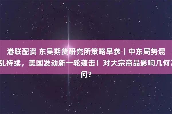 港联配资 东吴期货研究所策略早参｜中东局势混乱持续，美国发动新一轮袭击！对大宗商品影响几何？