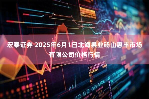 宏泰证券 2025年6月1日北海果业砀山惠丰市场有限公司价格行情