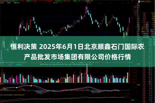 恒利决策 2025年6月1日北京顺鑫石门国际农产品批发市场集团有限公司价格行情