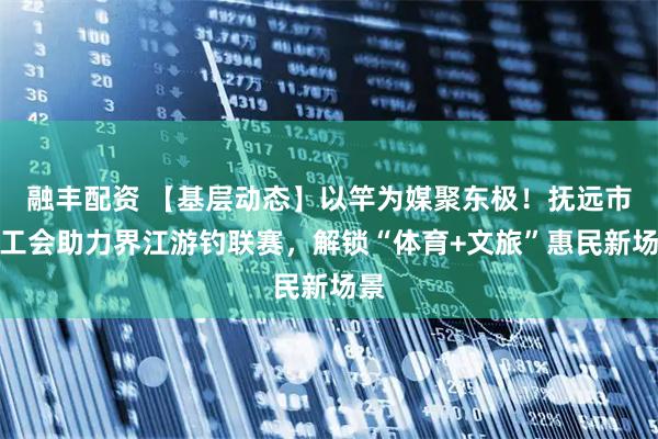 融丰配资 【基层动态】以竿为媒聚东极！抚远市总工会助力界江游钓联赛，解锁“体育+文旅”惠民新场景