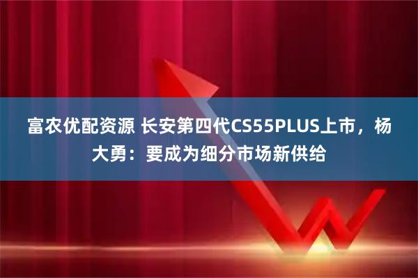 富农优配资源 长安第四代CS55PLUS上市,杨大勇:要成为细分市场新供给