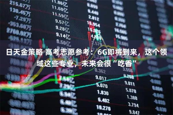 日天金策略 高考志愿参考：6G即将到来，这个领域这些专业，未来会很“吃香”