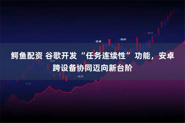 鳄鱼配资 谷歌开发 “任务连续性” 功能，安卓跨设备协同迈向新台阶