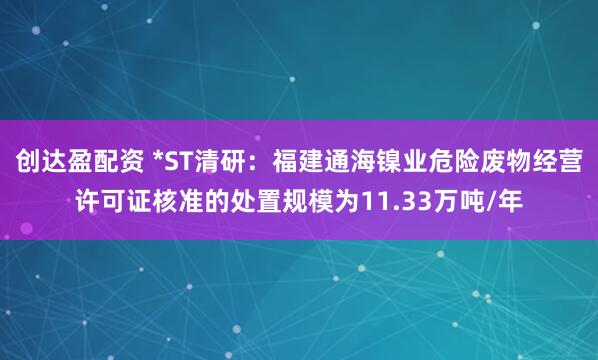 创达盈配资 *ST清研：福建通海镍业危险废物经营许可证核准的处置规模为11.33万吨/年