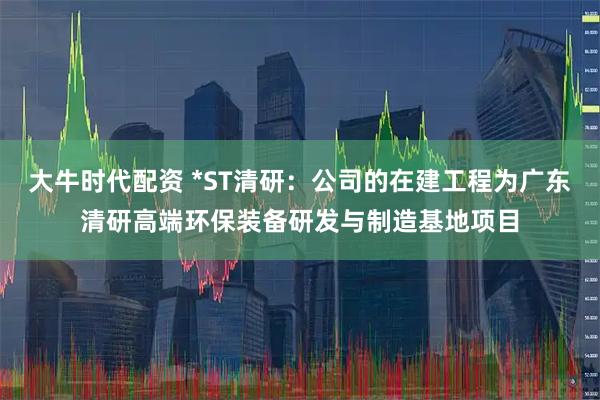 大牛时代配资 *ST清研：公司的在建工程为广东清研高端环保装备研发与制造基地项目