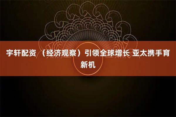 宇轩配资 (经济观察)引领全球增长 亚太携手育新机