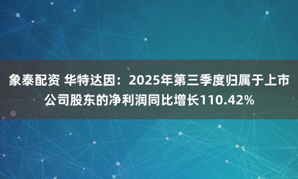 象泰配资 华特达因：2025年第三季度归属于上市公司股东的净利润同比增长110.42%