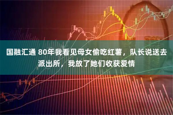 国融汇通 80年我看见母女偷吃红薯，队长说送去派出所，我放了她们收获爱情