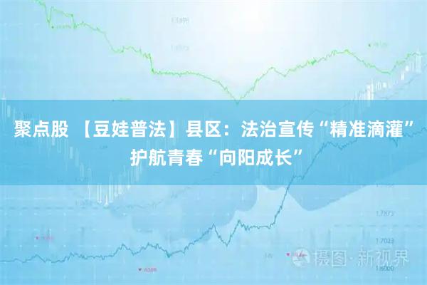 聚点股 【豆娃普法】县区：法治宣传“精准滴灌” 护航青春“向阳成长”