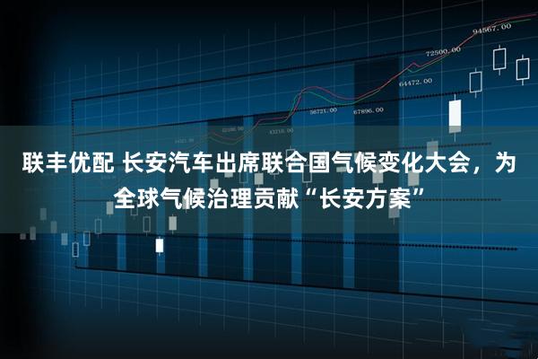 联丰优配 长安汽车出席联合国气候变化大会，为全球气候治理贡献“长安方案”