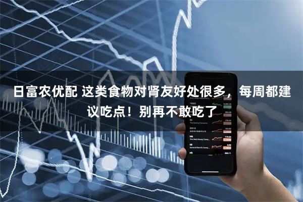 日富农优配 这类食物对肾友好处很多，每周都建议吃点！别再不敢吃了