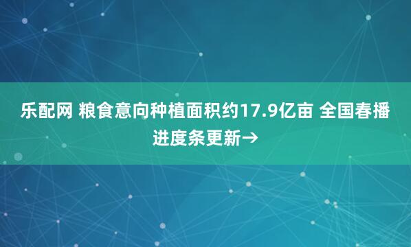 乐配网 粮食意向种植面积约17.9亿亩 全国春播进度条更新→