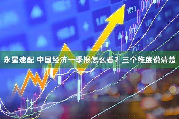 永星速配 中国经济一季报怎么看？三个维度说清楚