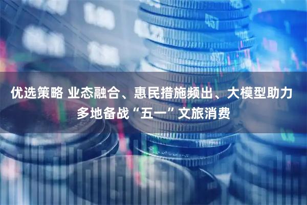 优选策略 业态融合、惠民措施频出、大模型助力 多地备战“五一”文旅消费