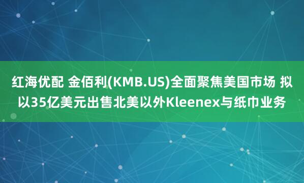 红海优配 金佰利(KMB.US)全面聚焦美国市场 拟以35亿美元出售北美以外Kleenex与纸巾业务