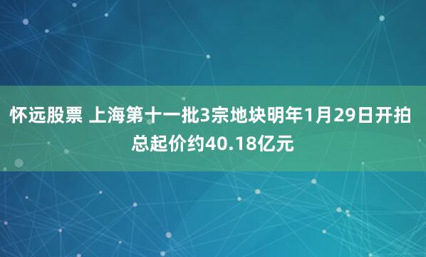 怀远股票 上海第十一批3宗地块明年1月29日开拍 总起价约40.18亿元