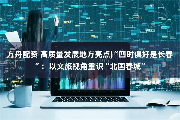 方舟配资 高质量发展地方亮点|“四时俱好是长春”:以文旅视角重识“北国春城”