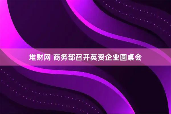 堆财网 商务部召开英资企业圆桌会