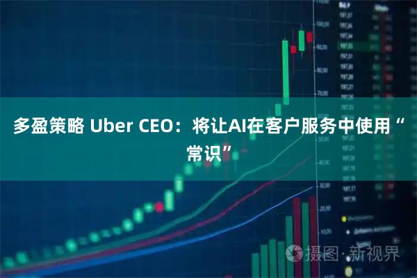 多盈策略 Uber CEO：将让AI在客户服务中使用“常识”