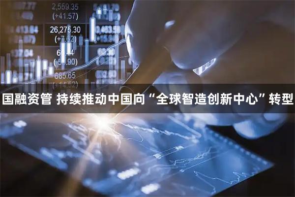 国融资管 持续推动中国向“全球智造创新中心”转型