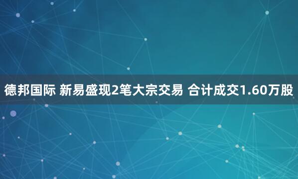 德邦国际 新易盛现2笔大宗交易 合计成交1.60万股
