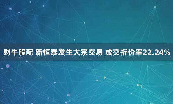 财牛股配 新恒泰发生大宗交易 成交折价率22.24%