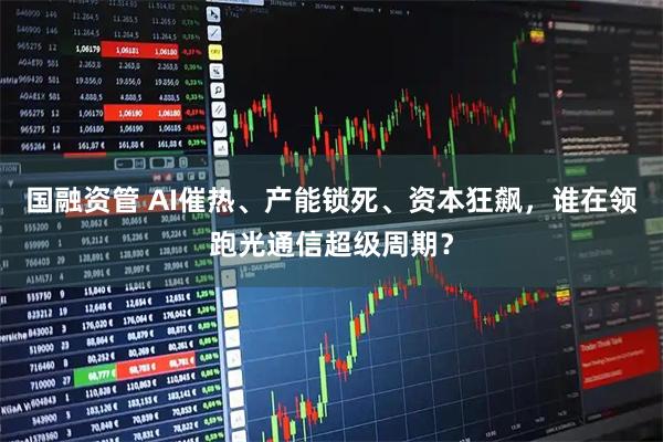 国融资管 AI催热、产能锁死、资本狂飙，谁在领跑光通信超级周期？