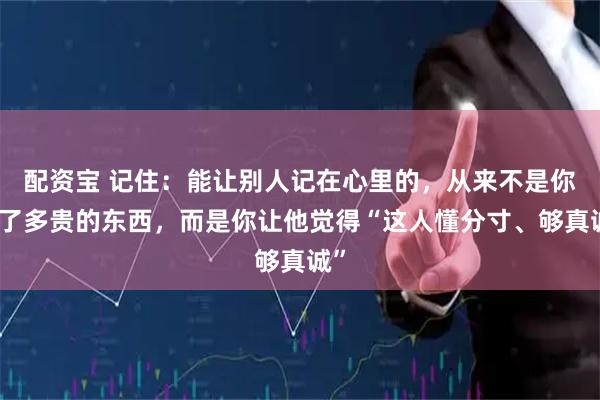 配资宝 记住：能让别人记在心里的，从来不是你送了多贵的东西，而是你让他觉得“这人懂分寸、够真诚”