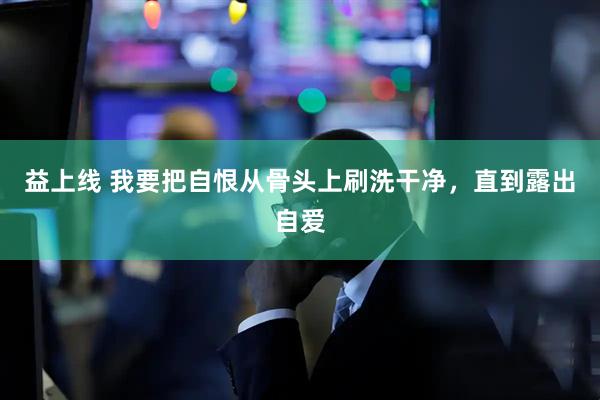 益上线 我要把自恨从骨头上刷洗干净，直到露出自爱