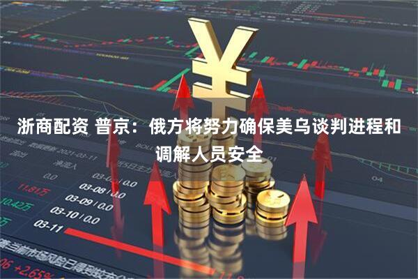 浙商配资 普京:俄方将努力确保美乌谈判进程和调解人员安全